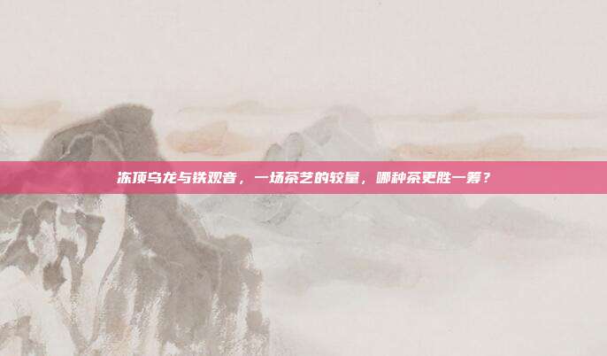 冻顶乌龙与铁观音，一场茶艺的较量，哪种茶更胜一筹？