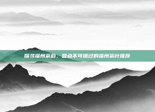 探寻福州茶韵，盘点不可错过的福州茶叶推荐