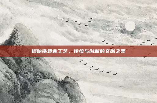 揭秘铁观音工艺，传统与创新的交融之美
