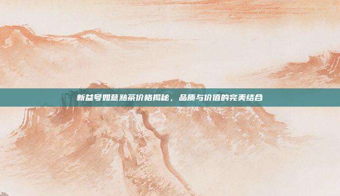 新益号如意熟茶价格揭秘，品质与价值的完美结合