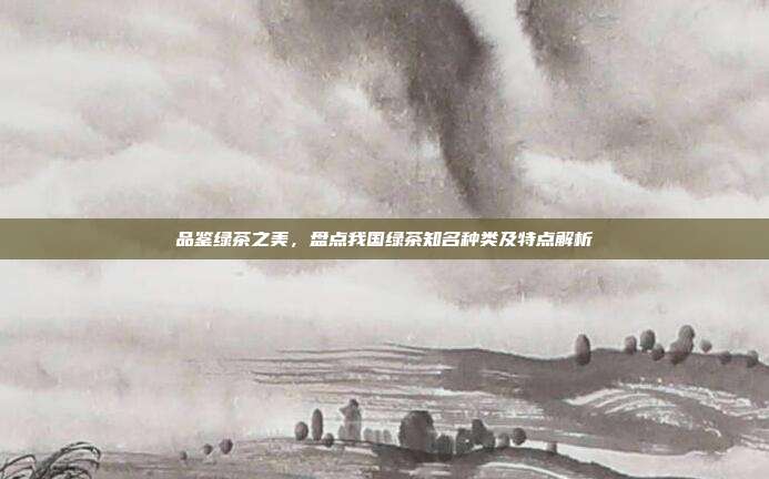 品鉴绿茶之美，盘点我国绿茶知名种类及特点解析