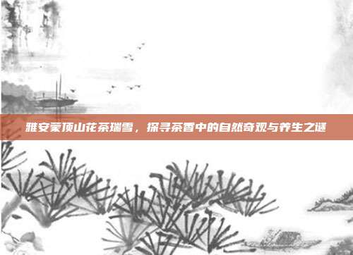 雅安蒙顶山花茶瑞雪，探寻茶香中的自然奇观与养生之谜