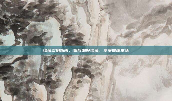 绿茶饮用指南，如何喝好绿茶，享受健康生活