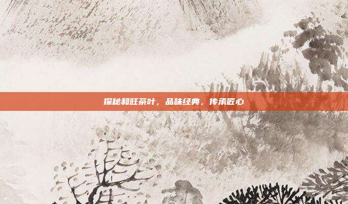 探秘和旺茶叶，品味经典，传承匠心