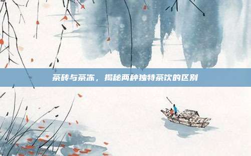茶砖与茶冻，揭秘两种独特茶饮的区别