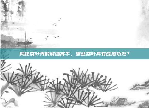 揭秘茶叶界的解酒高手，哪些茶叶具有醒酒功效？