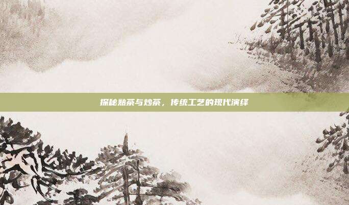 探秘熟茶与炒茶，传统工艺的现代演绎