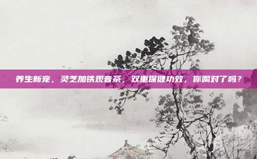 养生新宠，灵芝加铁观音茶，双重保健功效，你喝对了吗？