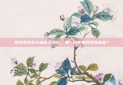 老班章生茶与熟茶大对比，哪一种更适合您的品鉴？