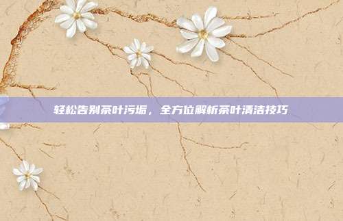 轻松告别茶叶污垢，全方位解析茶叶清洁技巧