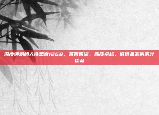 深度评测郎人铁观音1268，茶香四溢，品质卓越，值得品鉴的茶叶佳品