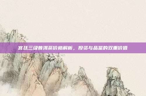 宫廷三级普洱茶价格解析，投资与品鉴的双重价值