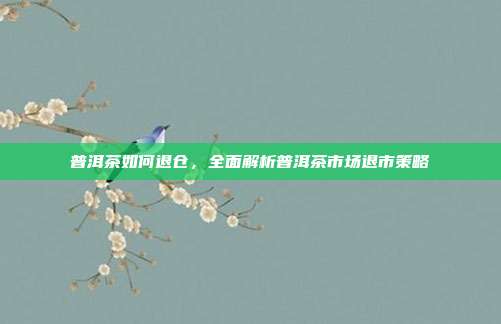 普洱茶如何退仓，全面解析普洱茶市场退市策略