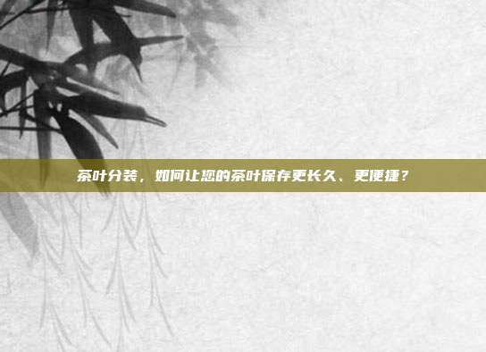 茶叶分装，如何让您的茶叶保存更长久、更便捷？