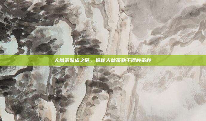 大益茶熟成之谜，揭秘大益茶熟于何种茶种