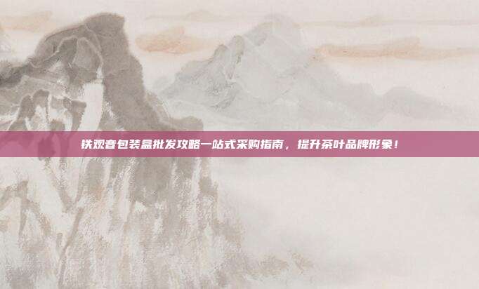 铁观音包装盒批发攻略一站式采购指南，提升茶叶品牌形象！