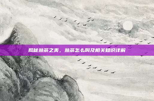 揭秘熟茶之美，熟茶怎么叫及相关知识详解