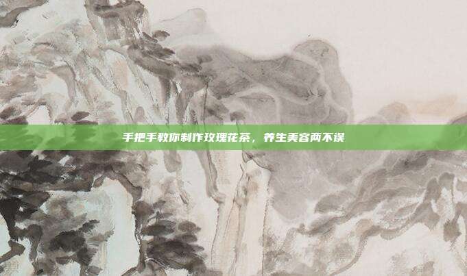 手把手教你制作玫瑰花茶，养生美容两不误
