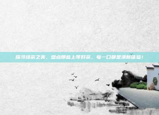 探寻绿茶之美，盘点那些上等好茶，每一口都是清新体验！