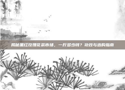 揭秘黑红玫瑰花茶市场，一斤多少钱？功效与选购指南