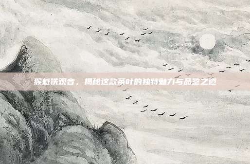 猴魁铁观音，揭秘这款茶叶的独特魅力与品鉴之道