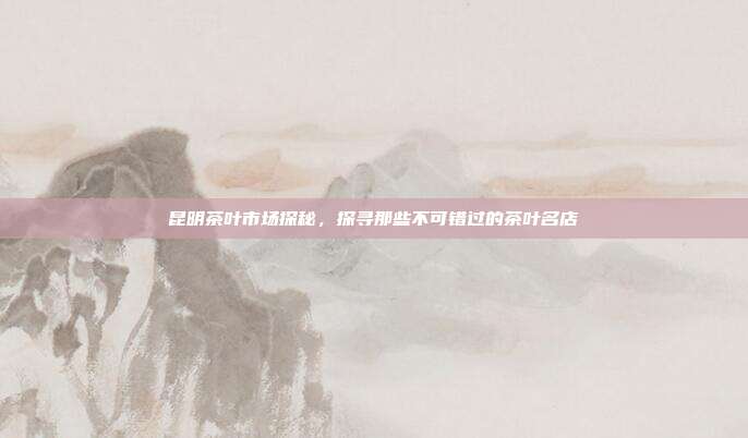 昆明茶叶市场探秘，探寻那些不可错过的茶叶名店