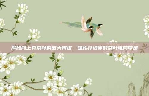 揭秘网上卖茶叶的五大高招，轻松打造你的茶叶电商帝国