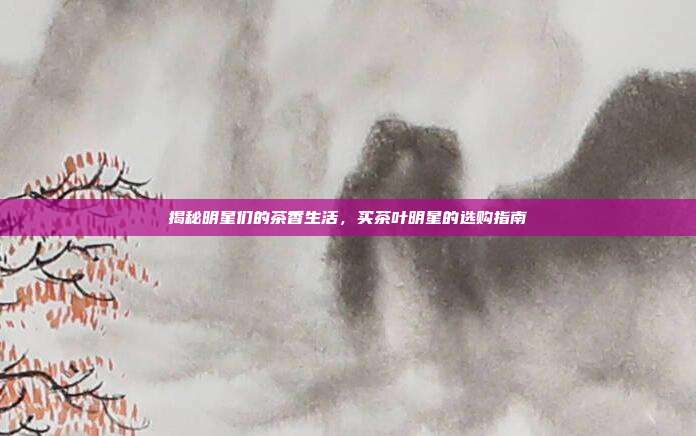 揭秘明星们的茶香生活，买茶叶明星的选购指南