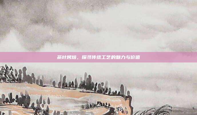 茶叶烤焙，探寻传统工艺的魅力与价值