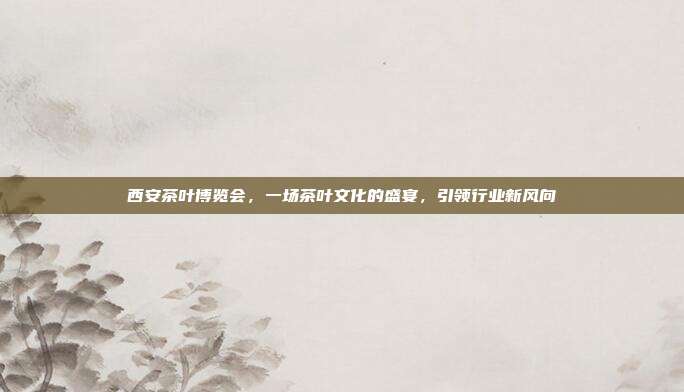 西安茶叶博览会，一场茶叶文化的盛宴，引领行业新风向