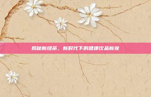 揭秘新绿茶，新时代下的健康饮品新宠