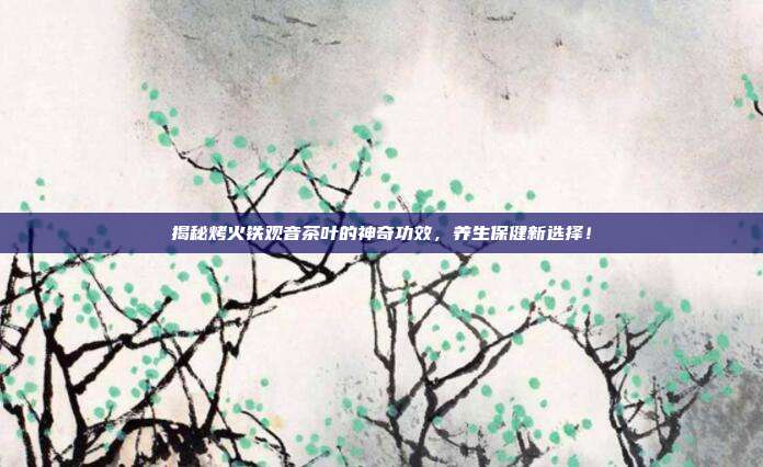 揭秘烤火铁观音茶叶的神奇功效，养生保健新选择！