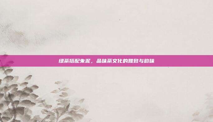 绿茶搭配朱泥，品味茶文化的雅致与韵味