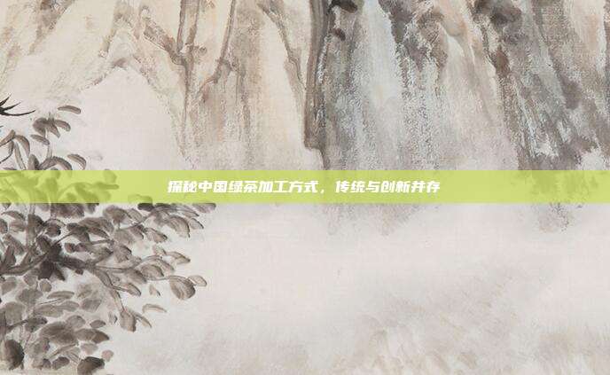 探秘中国绿茶加工方式，传统与创新并存