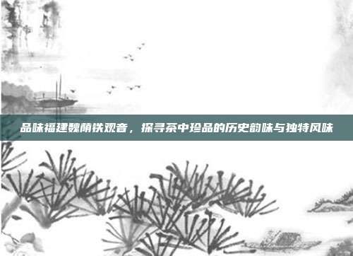 品味福建魏荫铁观音，探寻茶中珍品的历史韵味与独特风味