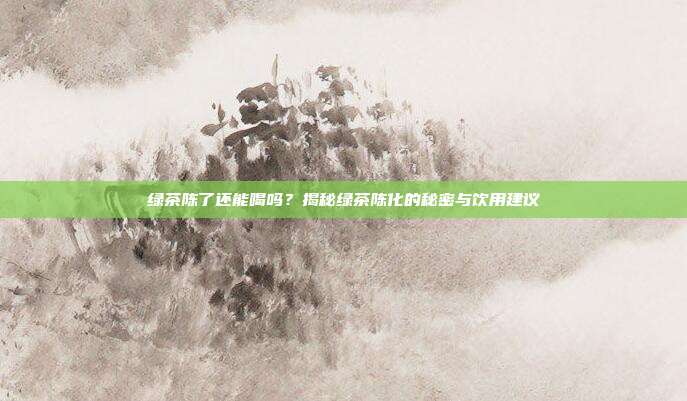 绿茶陈了还能喝吗？揭秘绿茶陈化的秘密与饮用建议