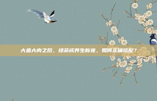 大鱼大肉之后，绿茶成养生新宠，如何正确搭配？