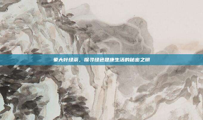 象大叶绿茶，探寻绿色健康生活的秘密之钥