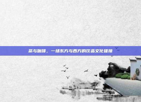 茶与咖啡，一场东方与西方的饮品文化碰撞