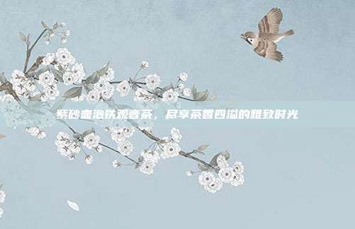 紫砂壶泡铁观音茶，尽享茶香四溢的雅致时光