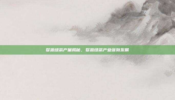 婺源绿茶产量揭秘，婺源绿茶产业蓬勃发展