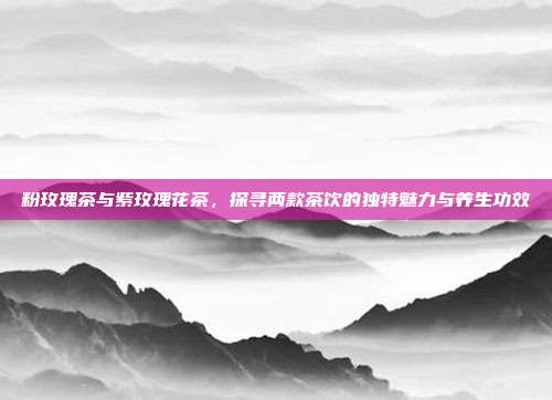粉玫瑰茶与紫玫瑰花茶，探寻两款茶饮的独特魅力与养生功效