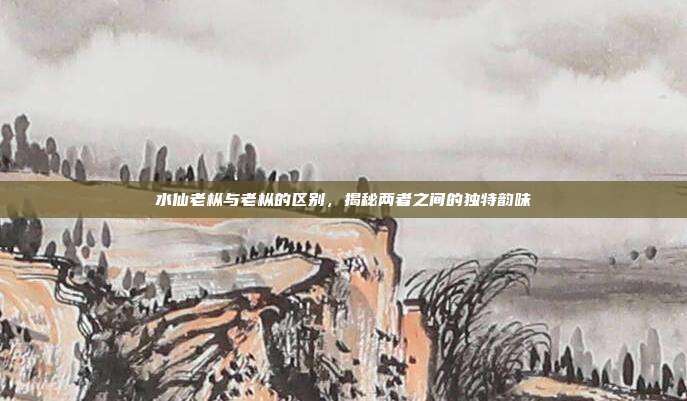 水仙老枞与老枞的区别，揭秘两者之间的独特韵味