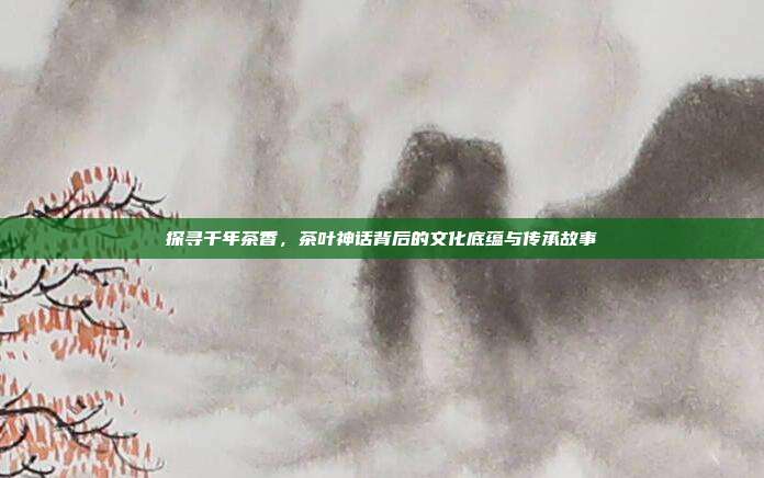 探寻千年茶香，茶叶神话背后的文化底蕴与传承故事