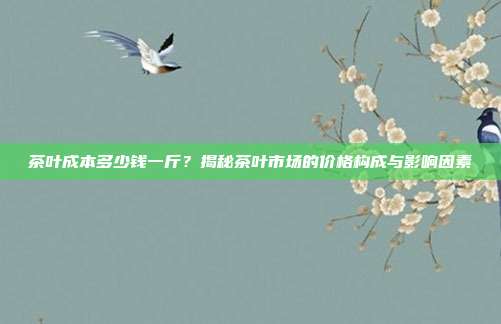 茶叶成本多少钱一斤？揭秘茶叶市场的价格构成与影响因素