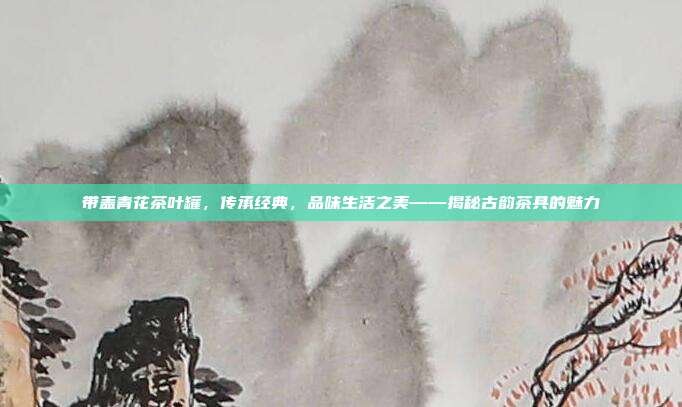 带盖青花茶叶罐，传承经典，品味生活之美——揭秘古韵茶具的魅力