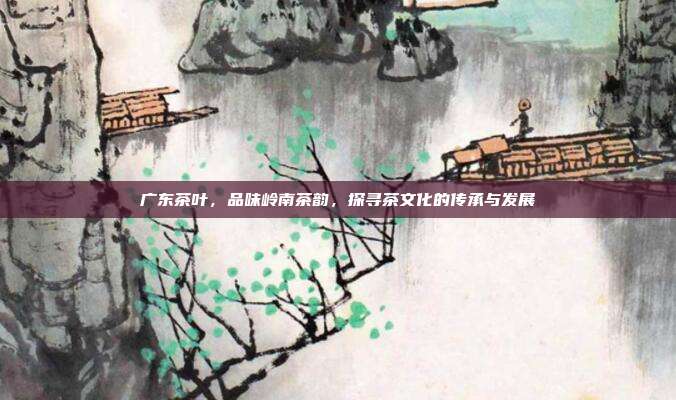 广东茶叶，品味岭南茶韵，探寻茶文化的传承与发展