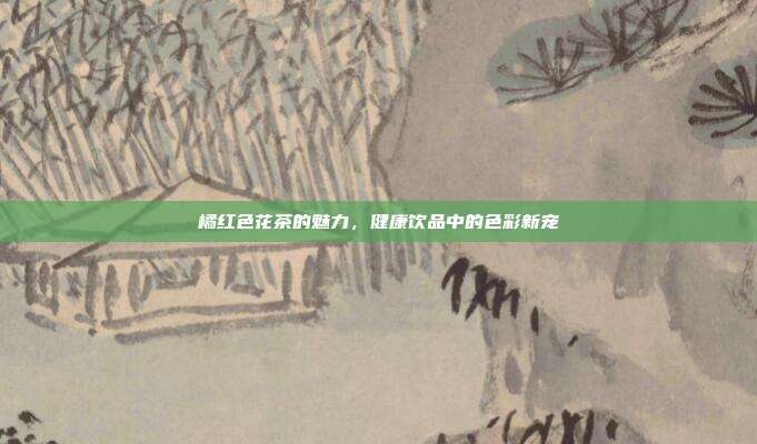 橘红色花茶的魅力，健康饮品中的色彩新宠