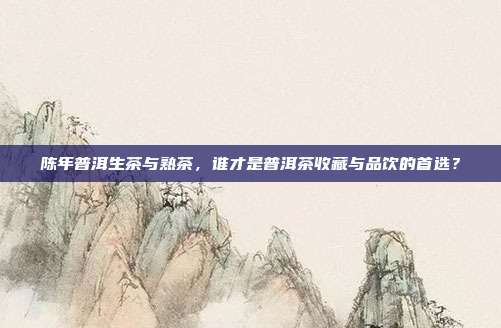 陈年普洱生茶与熟茶，谁才是普洱茶收藏与品饮的首选？