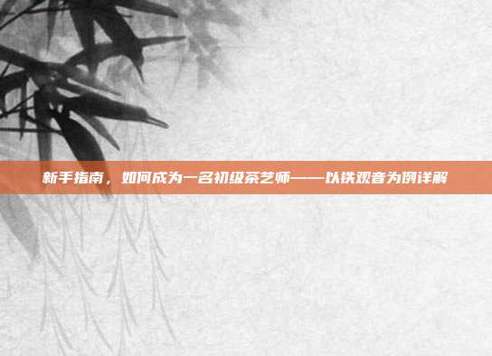 新手指南，如何成为一名初级茶艺师——以铁观音为例详解